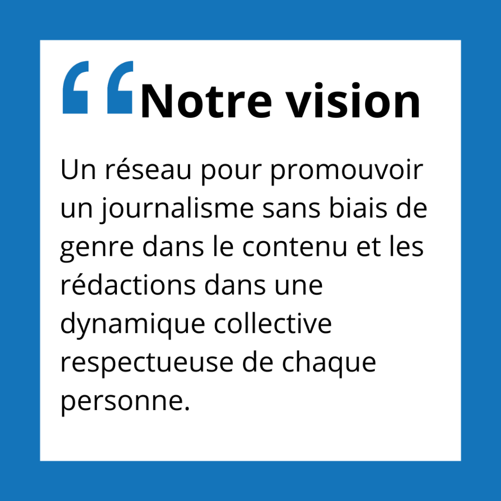 Notre vision.
Un réseau pour promouvoir un journalisme sans biais de genre dans le contenu et les rédactions dans une dynamique collective respectueuse de chaque personne.